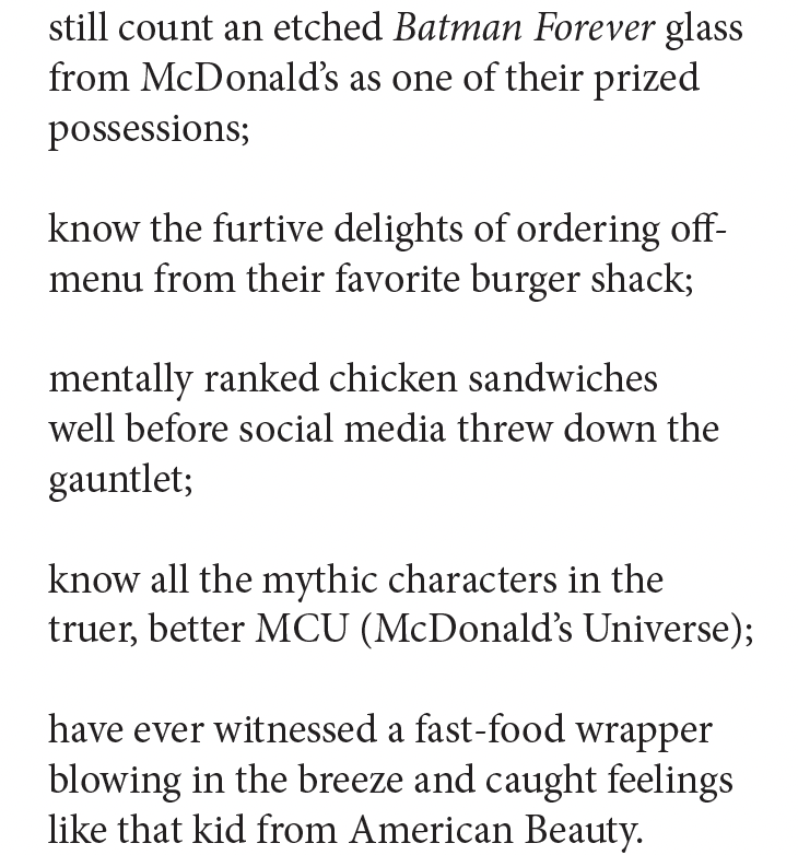 still count an etched Batman Forever glass
from McDonald’s as one of their prized
possessions;

know the furtive delights of ordering off-
menu from their favorite burger shack;

mentally ranked chicken sandwiches
well before social media threw down the
gauntlet;

know all the mythic characters in the
truer, better MCU (McDonald’s Universe);

have ever witnessed a fast-food wrapper
blowing in the breeze and caught feelings
like that kid from American Beauty.