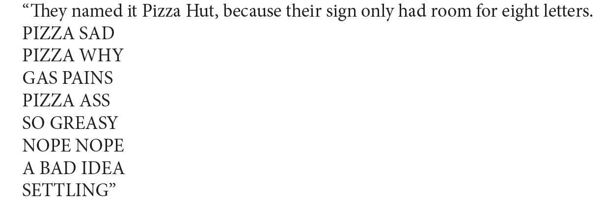 “They named it Pizza Hut, because their sign only had room for eight letters.
PIZZA SAD
PIZZA WHY
GAS PAINS
PIZZA ASS
SO GREASY
NOPE NOPE
A BAD IDEA
SETTLING”